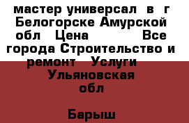 мастер универсал  в  г.Белогорске Амурской обл › Цена ­ 3 000 - Все города Строительство и ремонт » Услуги   . Ульяновская обл.,Барыш г.